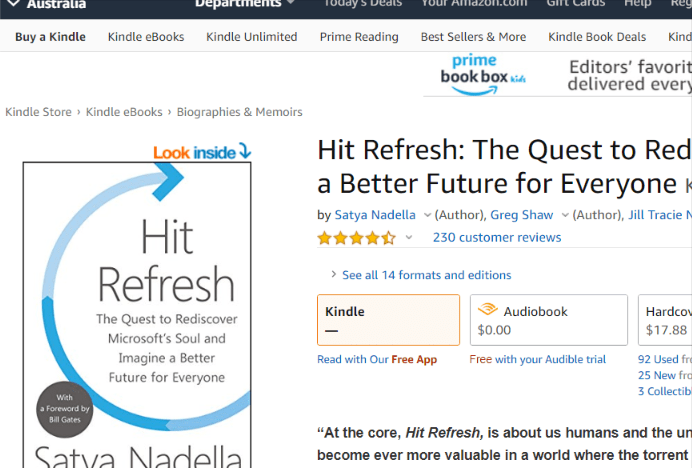 Buy a Kindle 
Kindle eBOOks 
Kindle Unlimited 
Prime Reading 
Best Sellers & More 
prime 
book box 
Kindle Book Deals Kind 
Editors' favorit 
delivered ever) 
Kindle Store Kindle eBOOks Biographies & Memoirs 
Look 
Refresh 
The Quest to Rediscover 
Microsoft's Soul and 
Imagine a Better 
Future for Everyone 
Hit Refresh: The Quest to Red 
a Better Future for Everyone 
by Satya Nadella v (Author), Greg Shaw v (Author), Jill Tracie 
v 230 customer reviews 
See all la formats and editions 
Kindle 
Read With Our Free App 
Audiobook 
$0.00 
Free with your Audible trial 
Hardco•. 
$17.88 
92 Used fri 
25 New fro 
3 Collectib 
"At the core, Hit Refresh, is about us humans and the un 
become ever more valuable in a world where the torrent 